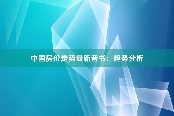 中国房价走势最新音书：趋势分析