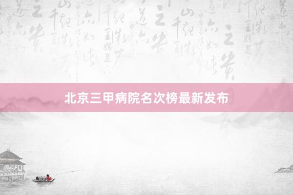 北京三甲病院名次榜最新发布