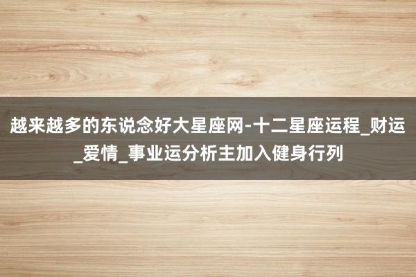 越来越多的东说念好大星座网-十二星座运程_财运_爱情_事业运分析主加入健身行列